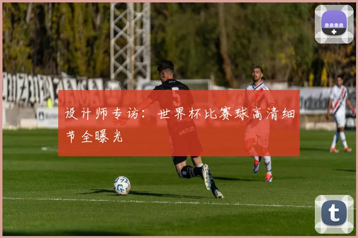 设计师专访：世界杯比赛球高清细节全曝光