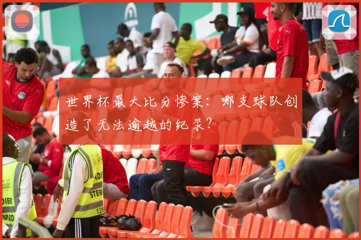 世界杯最大比分惨案：哪支球队创造了无法逾越的纪录？